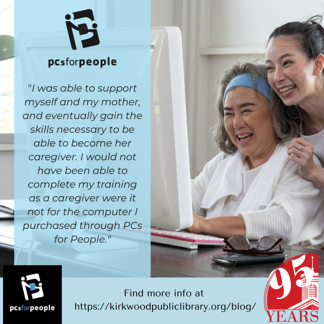 Image of two women looking at a computer. The text is a quote that says, "I was able to support myself and my mother, and eventually gain the skills necessary to be able to become her caregiver. I would not have been able to complete my training as a caregiver were it not for the computer I purchased through PCs for People." Find out more at www.kirkwoodpubliclibrary.org/blog