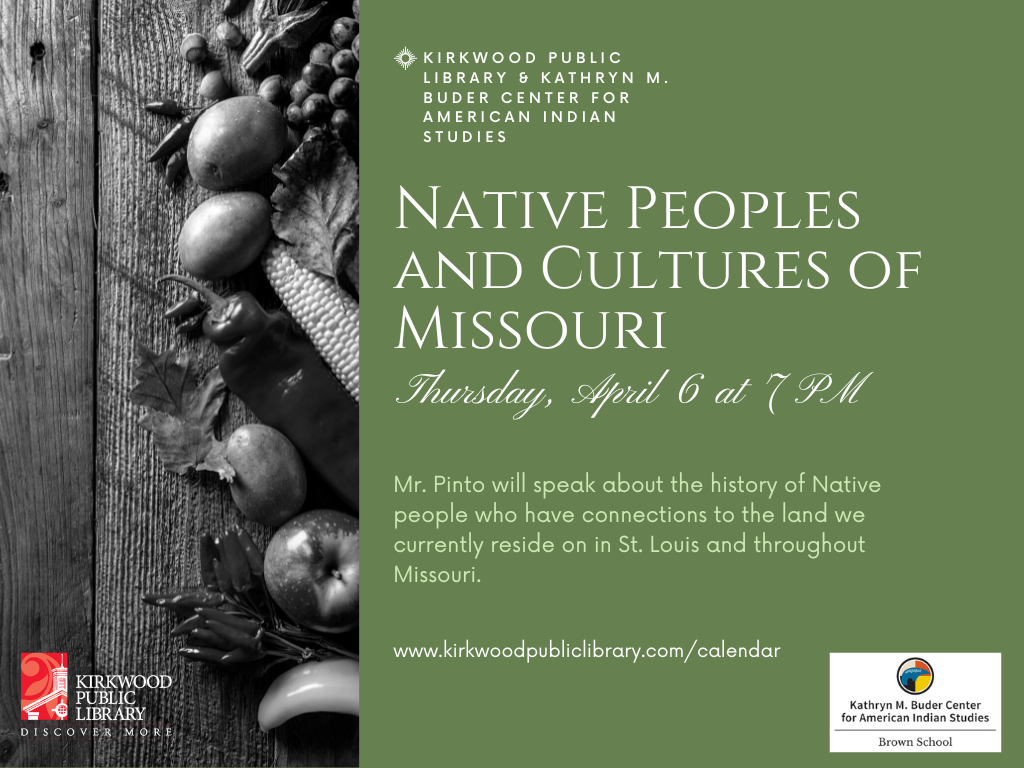 Green Background with an image of different fruits, vegetables and nuts to the lefthand side. Text reads, "Kirkwood Public Library & Kathryn M. Buder Cneter for American Indian Studies. Native Peoples and Cultures of Missouri. Thursday, April 6 at 7PM. Mr. Pinto will speak about the history of Native people who have connections to the land we currently reside on in St. Louis and throughout Missouri." There is the website link, "www.kirkwoodpubliclibrary.com/calendar" and a logo for the Kirkwood Public Library that has a red background with a white building on top of it. The text to the right of the building reads, "Kirkwood Public Library" with "Discover More" in white text across the bottom of the logo. There is a logo for the Kathryn M. Buder Center that has a circle with red, yellow and blue colors. It says "Kathryn M. Buder Center for American Indian Studies." with the words "Brown School" across the bottom of the logo.