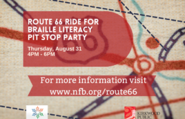 The background of the image is a map with roads and lines coming every direction. And then a giant Route 66 sign. on top there is a red faded bubble with white letters that reads, "Route 66 Ride for Braille Literacy Pit Stop Party. Thursday August 31. 4PM - 6PM." There is a second red banner below it with white print that reads "for more information visit www.nfb.org/route66." Below that banner is a logo in the left-hand corner that is a multi colored star with National Federation of the Blind below it, and then "live the life you want" below it. In the bottom right hand corner is the Kirkwood Public Library logo with a red image of the library and in black print next to it "Kirkwood Public Library. Discover More."