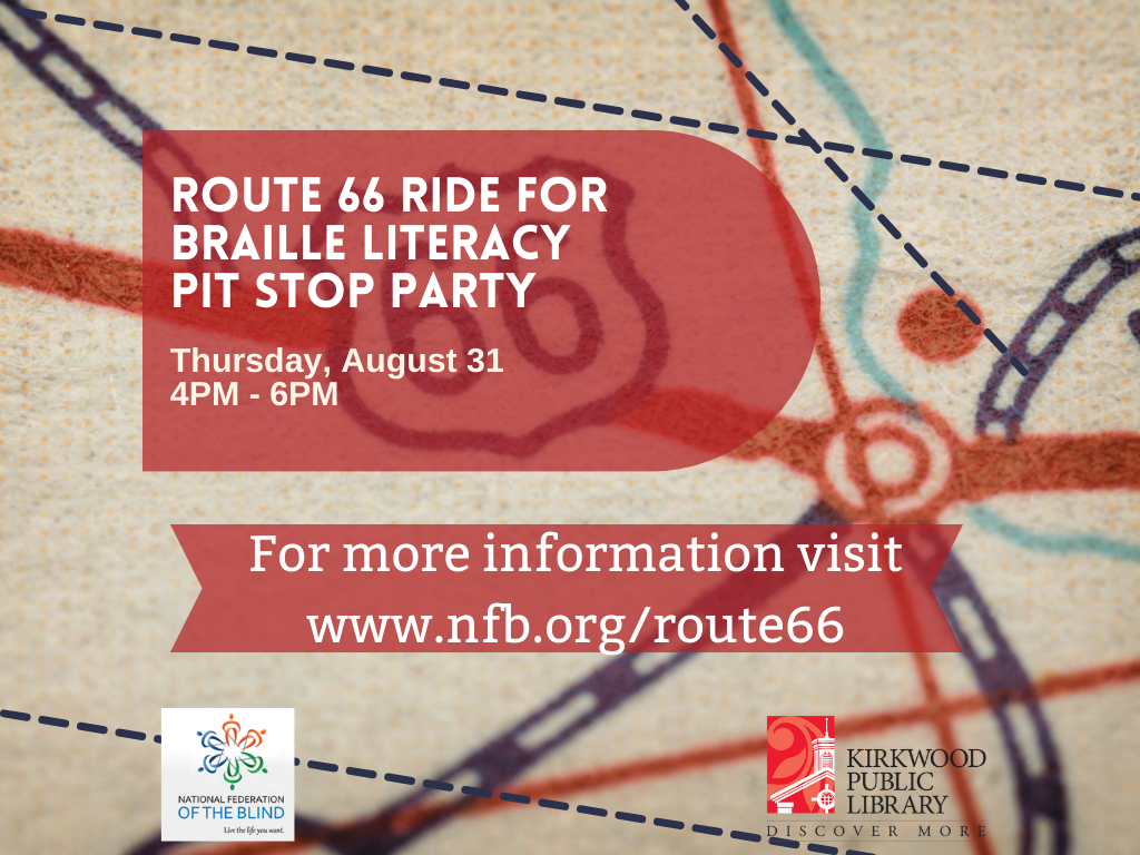 The background of the image is a map with roads and lines coming every direction. And then a giant Route 66 sign. on top there is a red faded bubble with white letters that reads, "Route 66 Ride for Braille Literacy Pit Stop Party. Thursday August 31. 4PM - 6PM." There is a second red banner below it with white print that reads "for more information visit www.nfb.org/route66." Below that banner is a logo in the left-hand corner that is a multi colored star with National Federation of the Blind below it, and then "live the life you want" below it. In the bottom right hand corner is the Kirkwood Public Library logo with a red image of the library and in black print next to it "Kirkwood Public Library. Discover More."