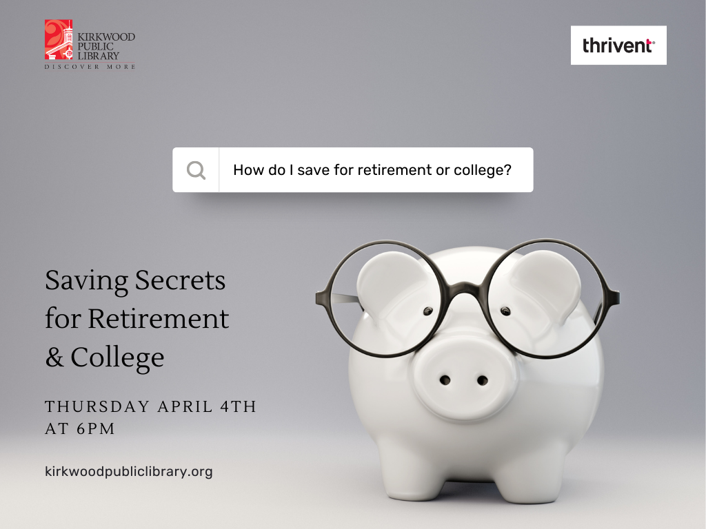 There are two logos, one in each upper corner. One is for Kirkwood Public Library, the other is Thrivent. The image is a gray background with a white piggy bank with black glasses on it. There is a search bar above the piggy bank and it has the following search term written in it, "How do I save for retirement or college?" Words below and next to the pig say, "Saving Secrets for Retirement & College. Thursday April 4th at 6PM. kirkwoodpubliclibrary.org"