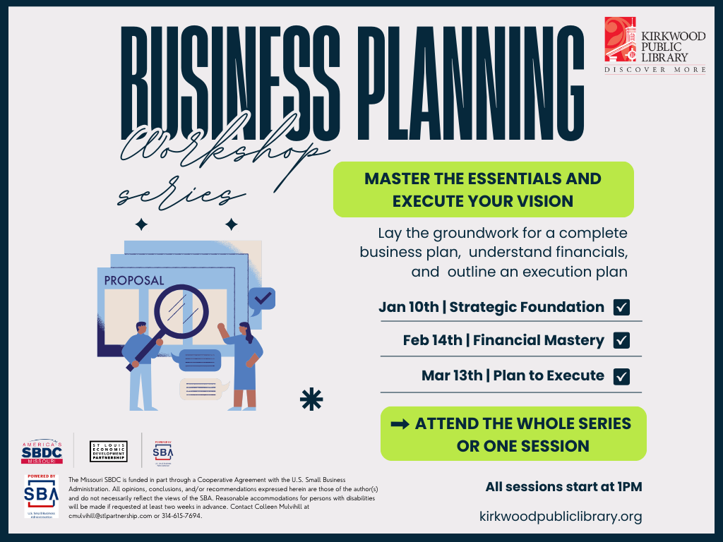 Tall dark blue text at the top reads "business Planning" with smaller cursive writing of "workshop series" below. There are two columns below the text. To the left is an image of two people with a magnifying glass next to a stack of oversized papers that say "Proposal". On the right is a green box with dark blue text that says "master the essentials and execute your vision." The below that it reads, "Lay the groundwork for a complete business plan, understand financials, and outline an execution plan." "Jan 10th | Strategic Foundation" with a blue checkmark next to it. "Feb 14th | Financial Mastery" with a blue checkmark next to it. "Mar 13th | Plan to Execute" with a blue checkmark next to it. In a green box it says "Attend the whole series or one session" and then below that it says "All sessions start at 1PM. and kirkwoodpubliclibrary.org" There are logos below the image on the left. One is a blue and red SBDC logo, and then the St. Louis Economic Development Partnership in white and black, and the SBA Small Business Administration in red and blue. Below that in very small print it reads, "The Missouri SBDC is funded in part through a Cooperative Agreement with the U.S. Small Business Administration. All opinions, conclusions, and/or recommendations expressed herein are those of the author(s) and do not necessarily reflect the views of the SBA. Reasonable accommodations for persons with disabilities will be made if requested at least two weeks in advance. Contact Colleen Mulvihill at cmulvihill@stlpartnership.com or 314-615-7694."