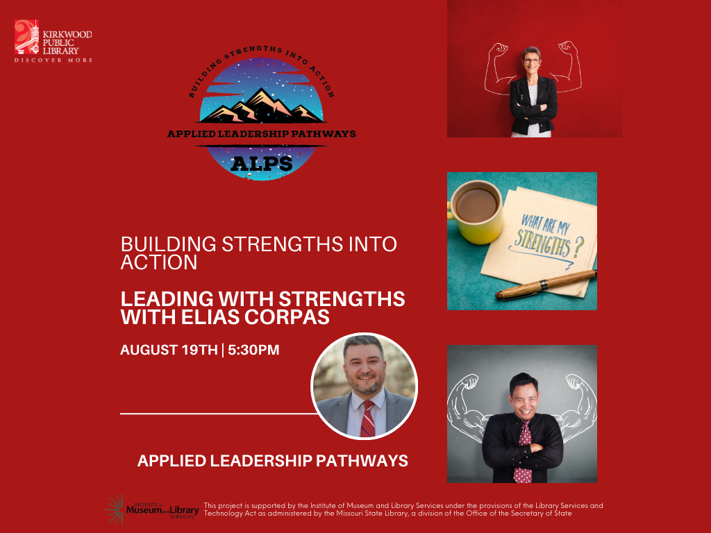 On a red background there is a Kirkwood Public Library logo in the upper left hand corner. The Applied Leadership Pathways logo is centered at the top. Below it text reads, "Building Strengths into Action. Leading with Strengths with Elias Corpas August 19th | 5:30PM" There is a line and then it says under the line, "Applied Leadership Pathways" At the bottom is a Museum of Library Sciences logo and in small print it says, "This project is supported by the Institute of Museum and Library Services under the provisions of the Library Services and Technology Act as administered by the Missouri State Library, a division of the Office of the Secretary of State". There are three stacked images to the right. On the top image there is one person against a red background, they are in ab lack jacket and there are white muscley arms in chalk drawn behind them on the wall. In the second image there is a cup of coffee on a teal table, with some papers with writing on them that say, "What are my strengths?". In the third image there is a person in a black button up shirt with a pink tie against a grey background. There are white muscley arms drawn on the wall behind them.