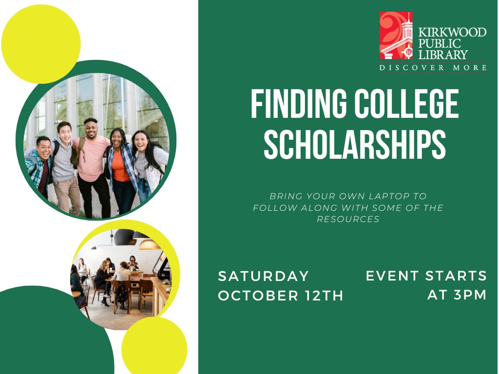 Image is split with green on one side and green and yellow bubbles on the other. In the green and yellow bubbles are pictures of different students together and smiling. On the green side there is a Kirkwood Public Library logo in the upper right hand corner. In the center in white text it says, "Finding College Scholarships." Below in white print it says, "Bring your own laptop to follow along with some of the resources." In bolder white text below that it says Saturday October 12th" and next to that it reads Event starts at 3PM