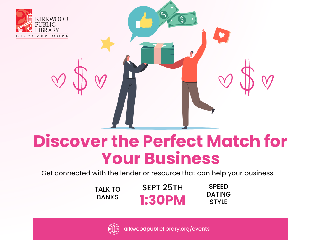 A light pink and white background in the image. There is a Kirkwood Public Library red and black logo in the upper left hand corner. In the center is an image of two cartoon people. One is handing the other money. There are thumbs up emojis and pink money icons around the people. In Pink text below the image it reads, "Discover the perfect match for your business. Get connected with the lender or resource than can help your business." Below that is the text "talk to bank" with a vertical line. Then sept 25th at 1:30PM. Then another vertical line. Then the words "speed dating style." At the bottom is a pink banner with white text, "kirkwoodPublicLibrary.org/events"